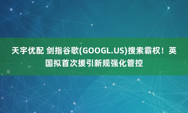 天宇优配 剑指谷歌(GOOGL.US)搜索霸权！英国拟首次援引新规强化管控