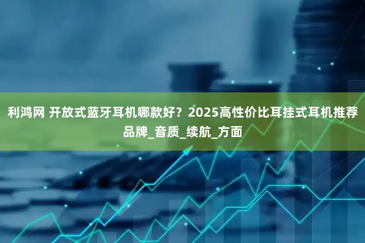 利鸿网 开放式蓝牙耳机哪款好？2025高性价比耳挂式耳机推荐品牌_音质_续航_方面