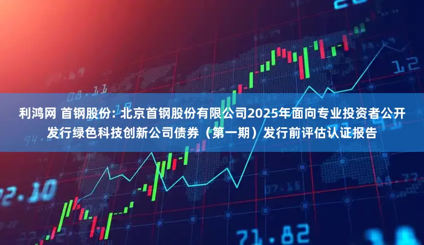 利鸿网 首钢股份: 北京首钢股份有限公司2025年面向专业投资者公开发行绿色科技创新公司债券（第一期）发行前评估认证报告