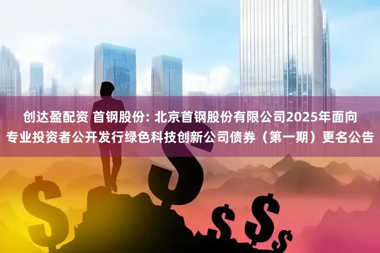 创达盈配资 首钢股份: 北京首钢股份有限公司2025年面向专业投资者公开发行绿色科技创新公司债券（第一期）更名公告