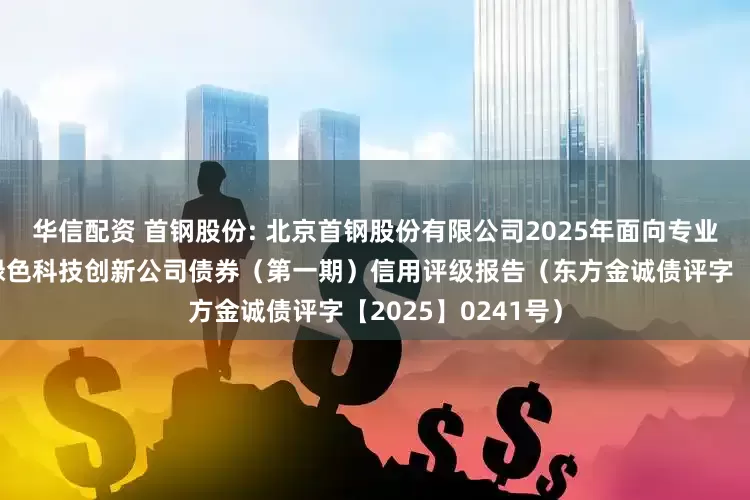 华信配资 首钢股份: 北京首钢股份有限公司2025年面向专业投资者公开发行绿色科技创新公司债券（第一期）信用评级报告（东方金诚债评字【2025】0241号）