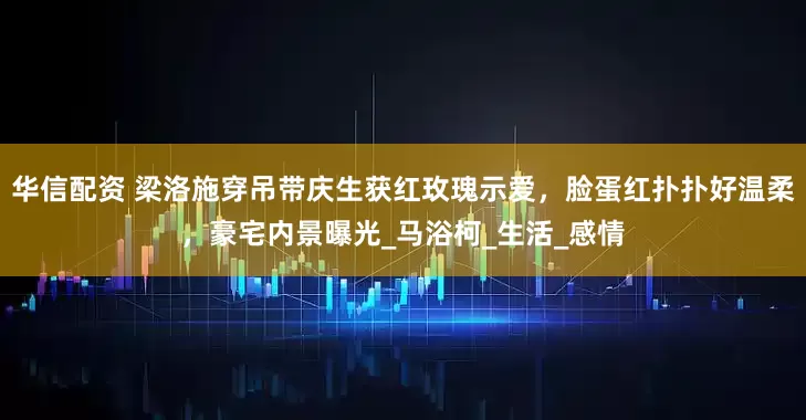 华信配资 梁洛施穿吊带庆生获红玫瑰示爱，脸蛋红扑扑好温柔，豪宅内景曝光_马浴柯_生活_感情