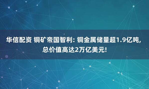 华信配资 铜矿帝国智利: 铜金属储量超1.9亿吨, 总价值高达2万亿美元!