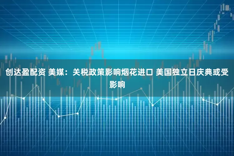 创达盈配资 美媒：关税政策影响烟花进口 美国独立日庆典或受影响
