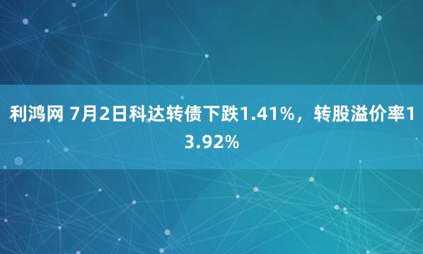 利鸿网 7月2日科达转债下跌1.41%，转股溢价率13.92%
