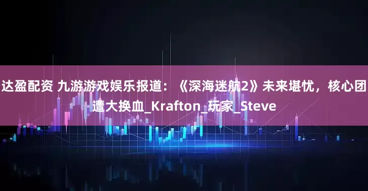 创达盈配资 九游游戏娱乐报道：《深海迷航2》未来堪忧，核心团队遭大换血_Krafton_玩家_Steve