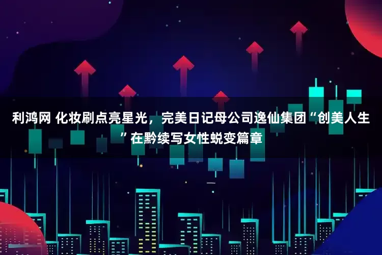 利鸿网 化妆刷点亮星光，完美日记母公司逸仙集团“创美人生”在黔续写女性蜕变篇章