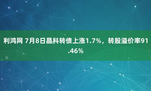 利鸿网 7月8日晶科转债上涨1.7%，转股溢价率91.46%