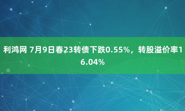 利鸿网 7月9日春23转债下跌0.55%，转股溢价率16.04%