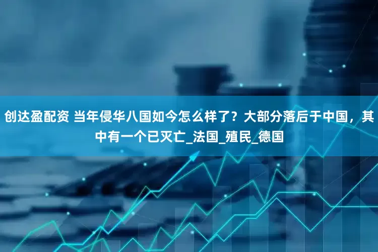 创达盈配资 当年侵华八国如今怎么样了？大部分落后于中国，其中有一个已灭亡_法国_殖民_德国