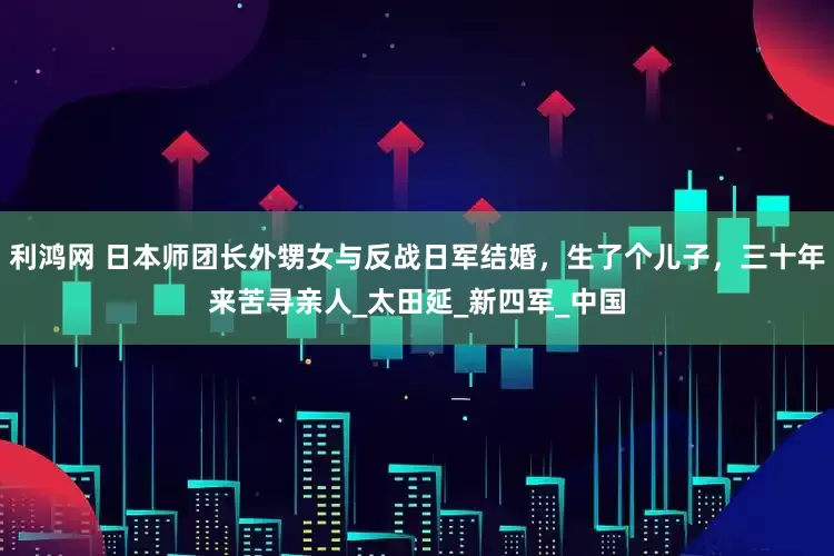 利鸿网 日本师团长外甥女与反战日军结婚，生了个儿子，三十年来苦寻亲人_太田延_新四军_中国