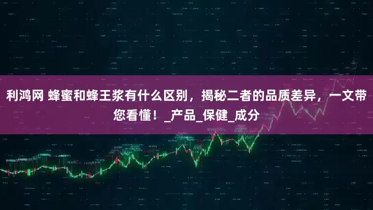 利鸿网 蜂蜜和蜂王浆有什么区别，揭秘二者的品质差异，一文带您看懂！_产品_保健_成分