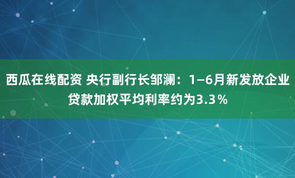西瓜在线配资 央行副行长邹澜：1—6月新发放企业贷款加权平均利率约为3.3％