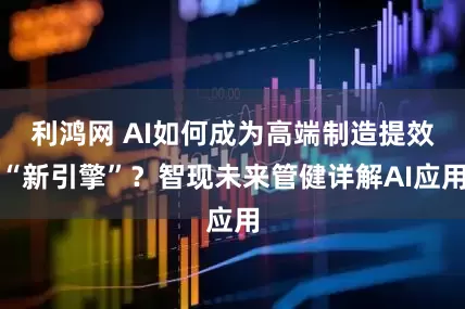 利鸿网 AI如何成为高端制造提效“新引擎”？智现未来管健详解AI应用