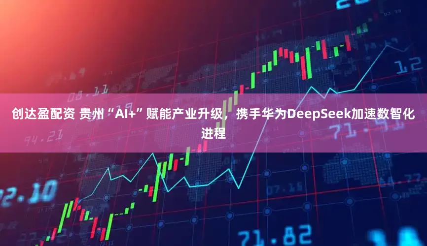 创达盈配资 贵州“AI+”赋能产业升级，携手华为DeepSeek加速数智化进程