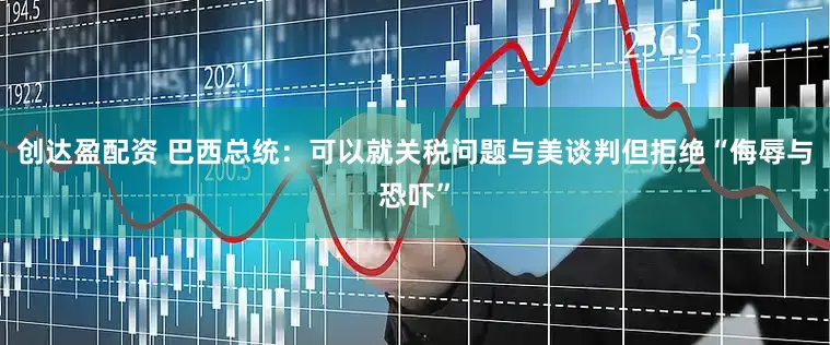 创达盈配资 巴西总统：可以就关税问题与美谈判但拒绝“侮辱与恐吓”