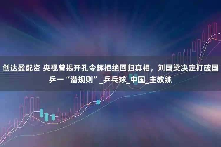 创达盈配资 央视曾揭开孔令辉拒绝回归真相，刘国梁决定打破国乒一“潜规则”_乒乓球_中国_主教练