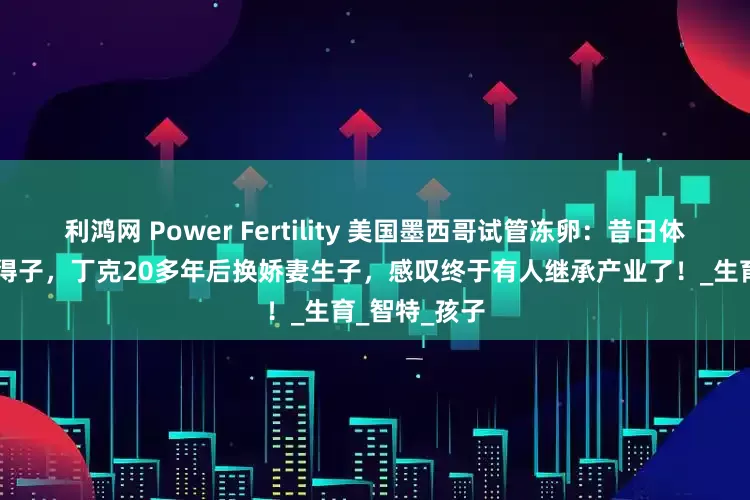 利鸿网 Power Fertility 美国墨西哥试管冻卵：昔日体操冠军51岁得子，丁克20多年后换娇妻生子，感叹终于有人继承产业了！_生育_智特_孩子