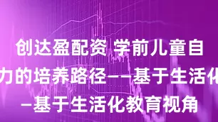 创达盈配资 学前儿童自主学习能力的培养路径——基于生活化教育视角
