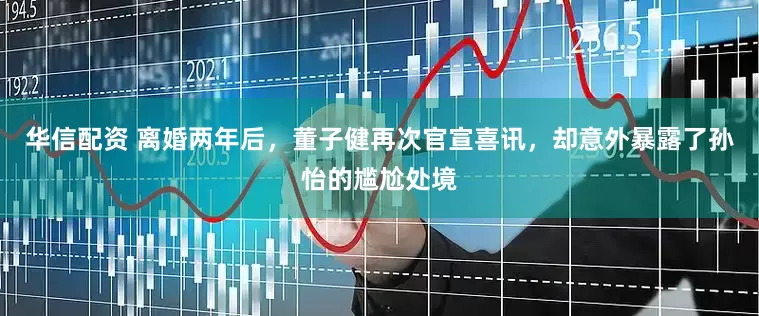 华信配资 离婚两年后，董子健再次官宣喜讯，却意外暴露了孙怡的尴尬处境