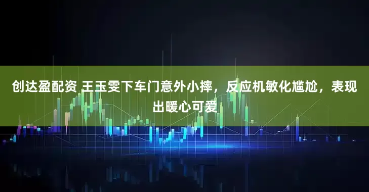 创达盈配资 王玉雯下车门意外小摔，反应机敏化尴尬，表现出暖心可爱