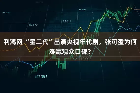 利鸿网 “星二代”出演央视年代剧，张可盈为何难赢观众口碑？