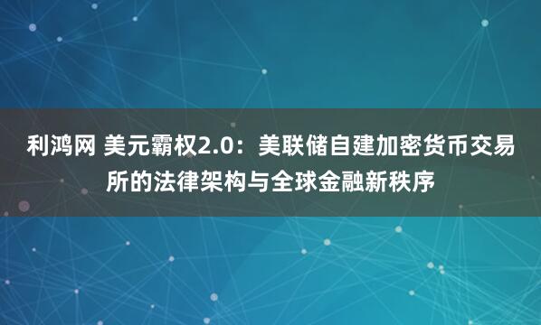 利鸿网 美元霸权2.0：美联储自建加密货币交易所的法律架构与全球金融新秩序
