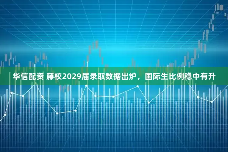 华信配资 藤校2029届录取数据出炉，国际生比例稳中有升